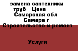 замена сантехники, труб › Цена ­ 100 - Самарская обл., Самара г. Строительство и ремонт » Услуги   . Самарская обл.